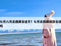 七月八月去西藏合适不？七月去西藏旅游合适吗