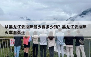 从黑龙江去拉萨最少要多少钱？黑龙江去拉萨火车怎么坐