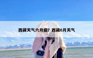 西藏天气六月底？西藏6月天气