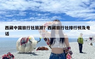 西藏中国旅行社旅游？西藏旅行社排行榜及电话