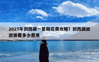 2025年到西藏一星期花费攻略？到西藏旅游需要多少费用