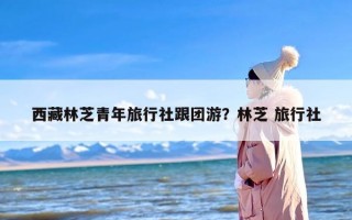 西藏林芝青年旅行社跟团游？林芝 旅行社