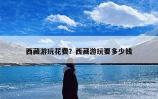 西藏游玩花费？西藏游玩要多少钱