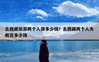 去西藏旅游两个人得多少钱？去西藏两个人大概花多少钱