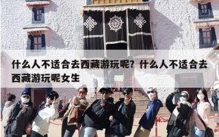 什么人不适合去西藏游玩呢？什么人不适合去西藏游玩呢女生