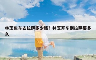 林芝包车去拉萨多少钱？林芝开车到拉萨要多久