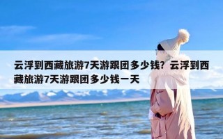 云浮到西藏旅游7天游跟团多少钱？云浮到西藏旅游7天游跟团多少钱一天