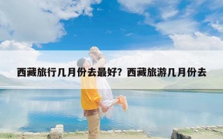 西藏旅行几月份去最好？西藏旅游几月份去