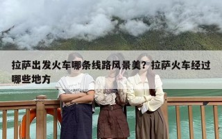 拉萨出发火车哪条线路风景美？拉萨火车经过哪些地方