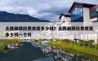 去西藏跟团费用需多少钱？去西藏跟团费用需多少钱一个月