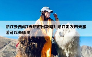 阳江去西藏7天旅游团攻略？阳江出发四天旅游可以去哪里
