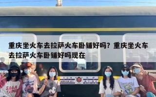 重庆坐火车去拉萨火车卧铺好吗？重庆坐火车去拉萨火车卧铺好吗现在