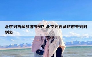 北京到西藏旅游专列？北京到西藏旅游专列时刻表