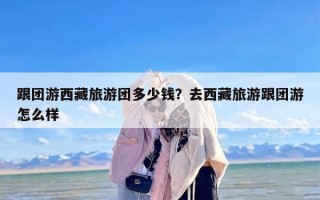 跟团游西藏旅游团多少钱？去西藏旅游跟团游怎么样