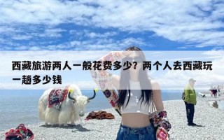 西藏旅游两人一般花费多少？两个人去西藏玩一趟多少钱