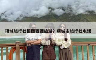 项城旅行社报团西藏旅游？项城市旅行社电话