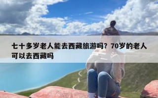七十多岁老人能去西藏旅游吗？70岁的老人可以去西藏吗