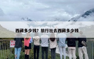 去西藏多少钱？跟旅行社团去西藏大概多少钱？