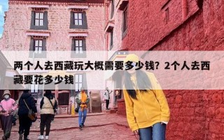 两个人去西藏玩大概需要多少钱？2个人去西藏要花多少钱