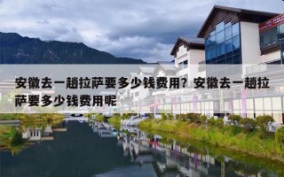 安徽去一趟拉萨要多少钱费用？安徽去一趟拉萨要多少钱费用呢