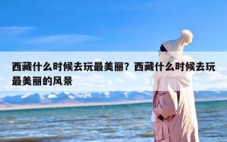 西藏什么时候去玩最美丽？西藏什么时候去玩最美丽的风景