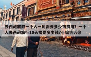 去西藏旅游一个人一周需要多少钱费用？一个人去西藏旅行10天需要多少钱?小编告诉你