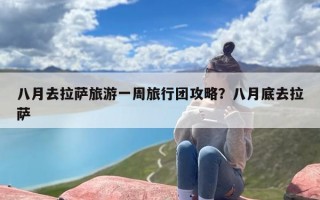 八月去拉萨旅游一周旅行团攻略？八月底去拉萨