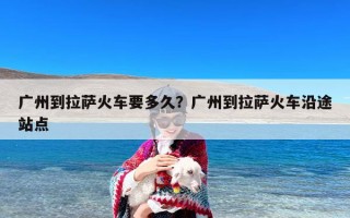 广州到拉萨火车要多久？广州到拉萨火车沿途站点
