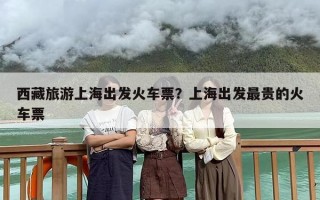 西藏旅游上海出发火车票？上海出发最贵的火车票