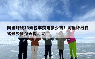 阿里环线13天包车费用多少钱？阿里环线自驾最少多少天能走完