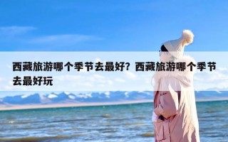 西藏旅游哪个季节去最好？西藏旅游哪个季节去最好玩