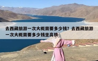 去西藏旅游一次大概需要多少钱？去西藏旅游一次大概需要多少钱坐高铁