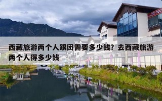 西藏旅游两个人跟团需要多少钱？去西藏旅游两个人得多少钱