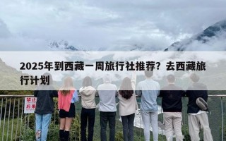 2025年到西藏一周旅行社推荐？去西藏旅行计划