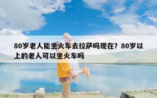 80岁老人能坐火车去拉萨吗现在？80岁以上的老人可以坐火车吗