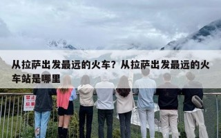 从拉萨出发最远的火车？从拉萨出发最远的火车站是哪里