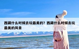 西藏什么时候去玩最美的？西藏什么时候去玩最美的风景