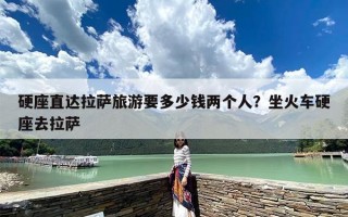 硬座直达拉萨旅游要多少钱两个人？坐火车硬座去拉萨