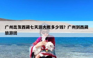 广州出发西藏七天游大概多少钱？广州到西藏旅游团