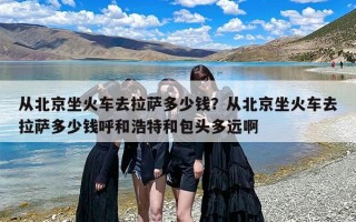 从北京坐火车去拉萨多少钱？从北京坐火车去拉萨多少钱呼和浩特和包头多远啊