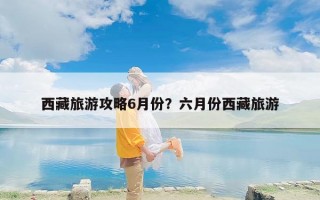 西藏旅游攻略6月份？六月份西藏旅游