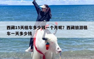 西藏15天租车多少钱一个月呢？西藏旅游租车一天多少钱