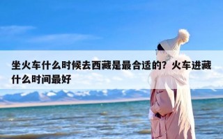 坐火车什么时候去西藏是最合适的？火车进藏什么时间最好