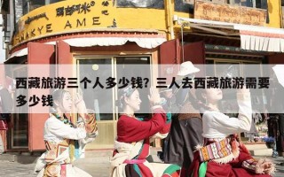 西藏旅游三个人多少钱？三人去西藏旅游需要多少钱
