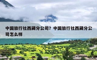 中国旅行社西藏分公司？中国旅行社西藏分公司怎么样