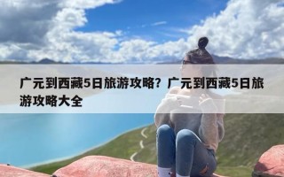 广元到西藏5日旅游攻略？广元到西藏5日旅游攻略大全