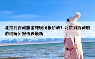 北京到西藏旅游纯玩团报价表？北京到西藏旅游纯玩团报价表最新