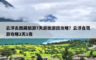 云浮去西藏旅游7天游旅游团攻略？云浮自驾游攻略2天1夜