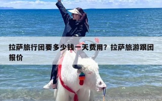 拉萨旅行团要多少钱一天费用？拉萨旅游跟团报价