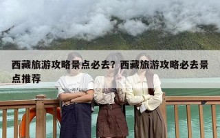 西藏旅游攻略景点必去？西藏旅游攻略必去景点推荐